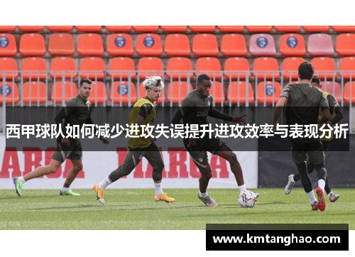 西甲球队如何减少进攻失误提升进攻效率与表现分析