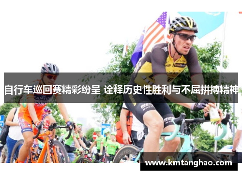 自行车巡回赛精彩纷呈 诠释历史性胜利与不屈拼搏精神