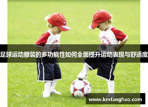 足球运动服装的多功能性如何全面提升运动表现与舒适度